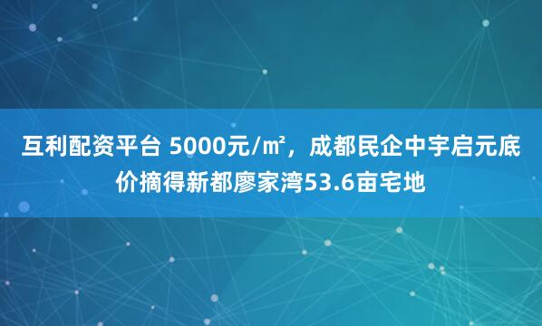 互利配资平台 5000元/㎡，成都民企中宇启元底价摘得新都廖家湾53.6亩宅地