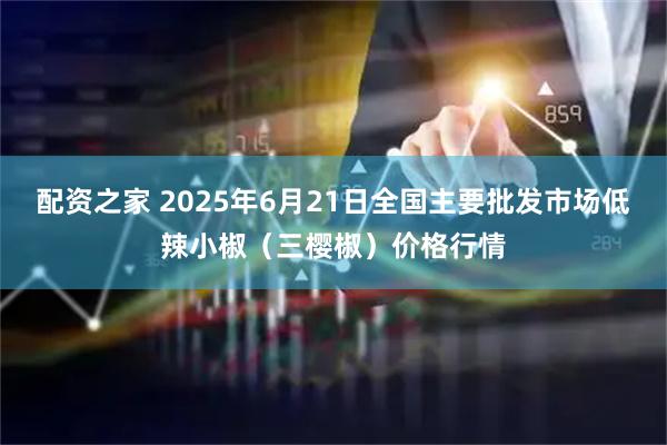 配资之家 2025年6月21日全国主要批发市场低辣小椒（三樱椒）价格行情