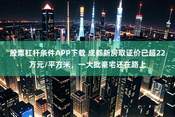 股票杠杆条件APP下载 成都新房取证价已超22万元/平方米，一大批豪宅还在路上
