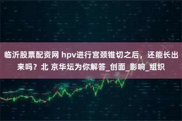 临沂股票配资网 hpv进行宫颈锥切之后，还能长出来吗？北 京华坛为你解答_创面_影响_组织