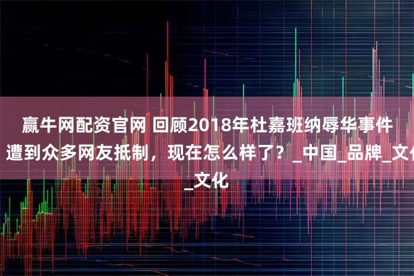 赢牛网配资官网 回顾2018年杜嘉班纳辱华事件：遭到众多网友抵制，现在怎么样了？_中国_品牌_文化