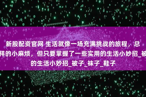 新股配资官网 生活就像一场充满挑战的旅程，总会遇到各种各样的小麻烦，但只要掌握了一些实用的生活小妙招_被子_袜子_鞋子