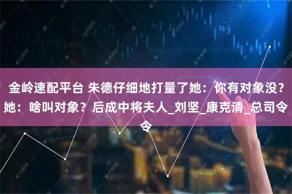 金岭速配平台 朱德仔细地打量了她：你有对象没？她：啥叫对象？后成中将夫人_刘坚_康克清_总司令