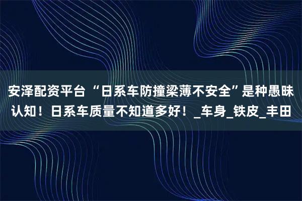 安泽配资平台 “日系车防撞梁薄不安全”是种愚昧认知！日系车质量不知道多好！_车身_铁皮_丰田