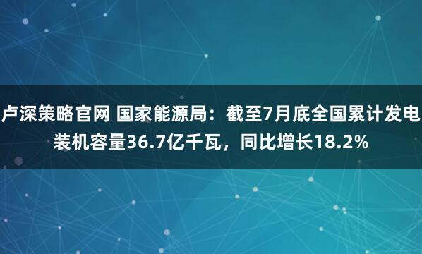 卢深策略官网 国家能源局：截至7月底全国累计发电装机容量36.7亿千瓦，同比增长18.2%