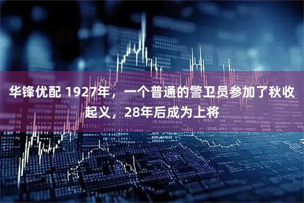 华锋优配 1927年，一个普通的警卫员参加了秋收起义，28年后成为上将