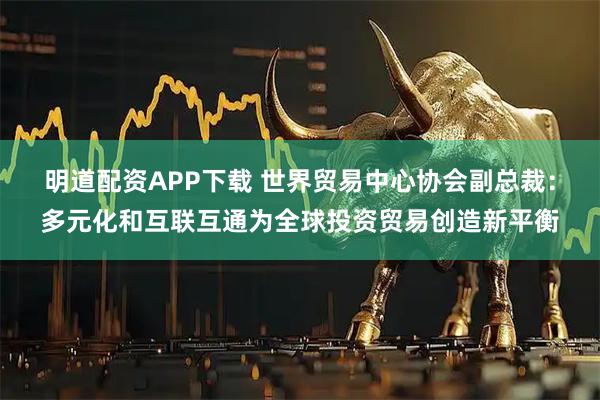 明道配资APP下载 世界贸易中心协会副总裁：多元化和互联互通为全球投资贸易创造新平衡