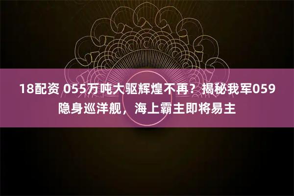 18配资 055万吨大驱辉煌不再？揭秘我军059隐身巡洋舰，海上霸主即将易主