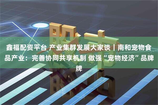 鑫福配资平台 产业集群发展大家谈｜南和宠物食品产业：完善协同共享机制 做强“宠物经济”品牌