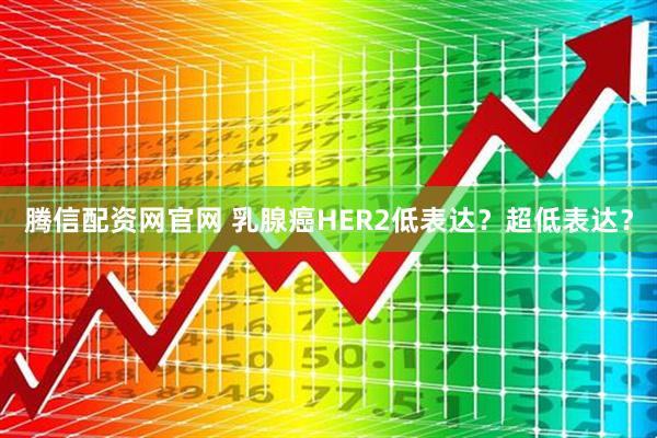 腾信配资网官网 乳腺癌HER2低表达？超低表达？