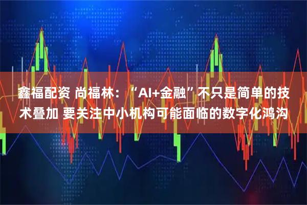 鑫福配资 尚福林：“AI+金融”不只是简单的技术叠加 要关注中小机构可能面临的数字化鸿沟