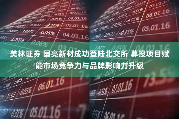 美林证券 国亮新材成功登陆北交所 募投项目赋能市场竞争力与品牌影响力升级