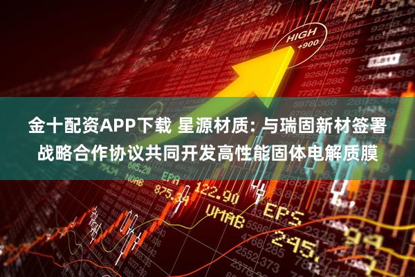 金十配资APP下载 星源材质: 与瑞固新材签署战略合作协议共同开发高性能固体电解质膜