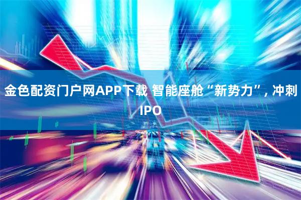 金色配资门户网APP下载 智能座舱“新势力”, 冲刺IPO
