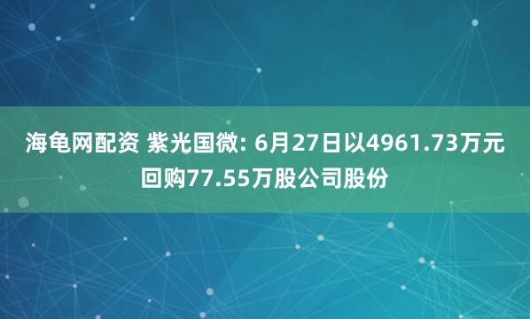 海龟网配资 紫光国微: 6月27日以4961.73万元回购77.55万股公司股份
