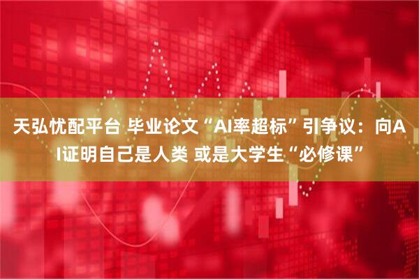 天弘忧配平台 毕业论文“AI率超标”引争议：向AI证明自己是人类 或是大学生“必修课”