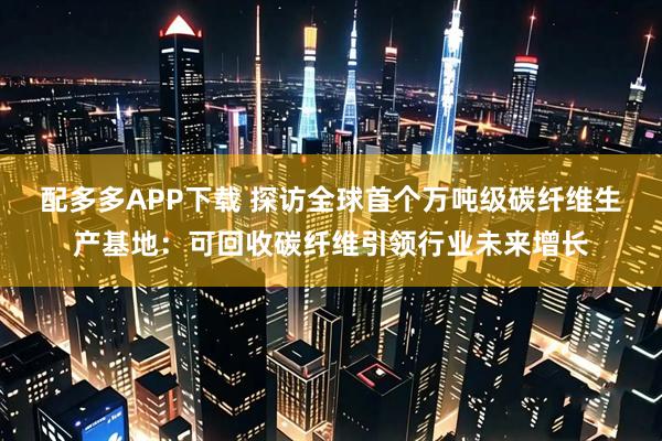 配多多APP下载 探访全球首个万吨级碳纤维生产基地：可回收碳纤维引领行业未来增长