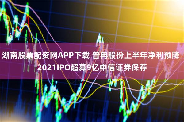 湖南股票配资网APP下载 普冉股份上半年净利预降 2021IPO超募9亿中信证券保荐