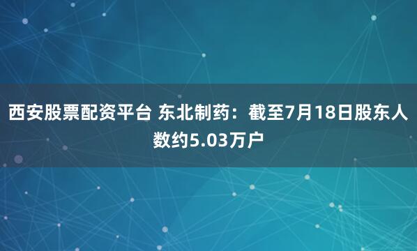 西安股票配资平台 东北制药：截至7月18日股东人数约5.03万户