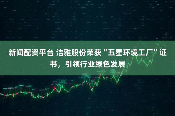 新闻配资平台 洁雅股份荣获“五星环境工厂”证书，引领行业绿色发展