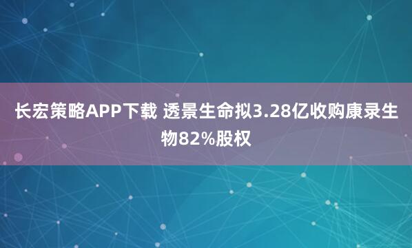 长宏策略APP下载 透景生命拟3.28亿收购康录生物82%股权