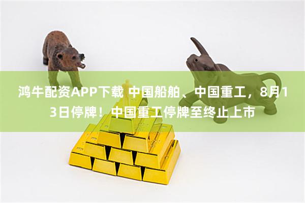 鸿牛配资APP下载 中国船舶、中国重工，8月13日停牌！中国重工停牌至终止上市