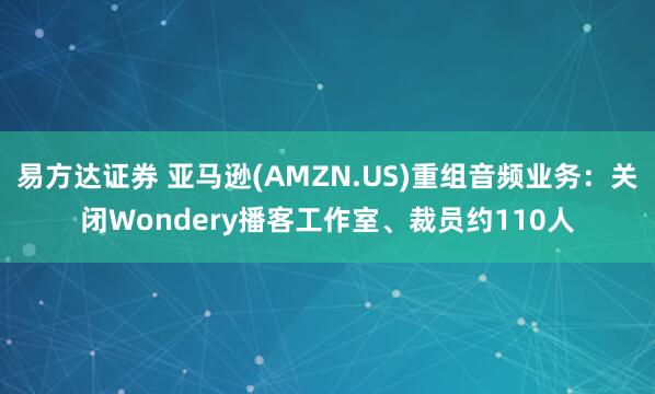 易方达证券 亚马逊(AMZN.US)重组音频业务：关闭Wondery播客工作室、裁员约110人