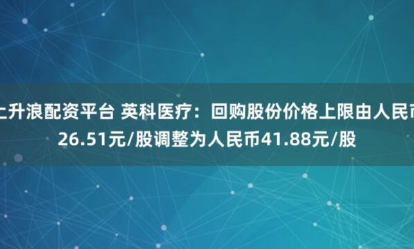 上升浪配资平台 英科医疗：回购股份价格上限由人民币26.51元/股调整为人民币41.88元/股