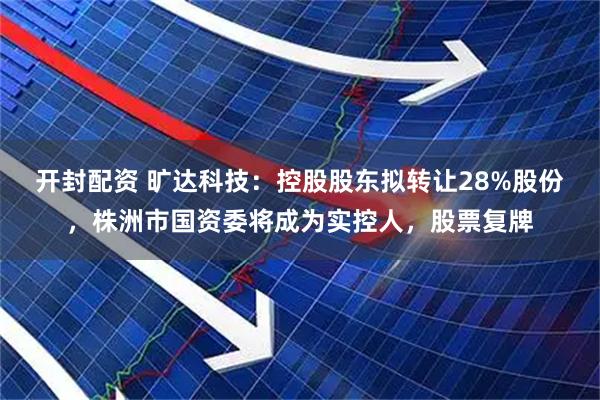 开封配资 旷达科技：控股股东拟转让28%股份，株洲市国资委将成为实控人，股票复牌