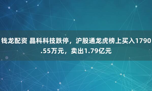 钱龙配资 晶科科技跌停，沪股通龙虎榜上买入1790.55万元，卖出1.79亿元