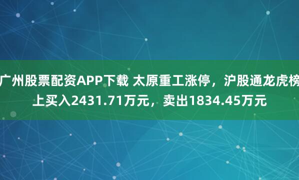 广州股票配资APP下载 太原重工涨停，沪股通龙虎榜上买入2431.71万元，卖出1834.45万元