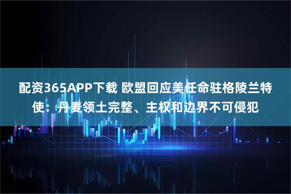 配资365APP下载 欧盟回应美任命驻格陵兰特使：丹麦领土完整、主权和边界不可侵犯